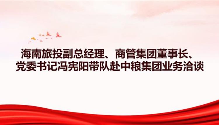 海南旅投副總經理、商管集團董事長、黨委書記馮憲陽帶隊赴中糧集團業(yè)務洽談